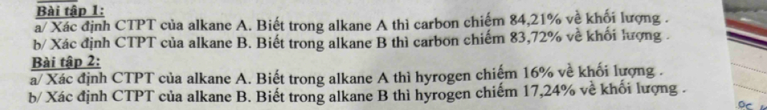 Bài tập 1: 
a/ Xác định CTPT của alkane A. Biết trong alkane A thì carbon chiếm 84, 21% về khối lượng . 
b/ Xác định CTPT của alkane B. Biết trong alkane B thì carbon chiếm 83, 72% về khối lượng . 
Bài tập 2: 
a/ Xác định CTPT của alkane A. Biết trong alkane A thì hyrogen chiếm 16% về khối lượng . 
b/ Xác định CTPT của alkane B. Biết trong alkane B thì hyrogen chiếm 17, 24% về khối lượng . 
Oc