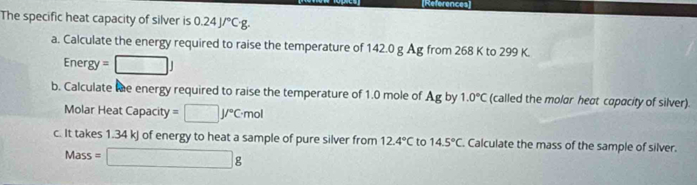 References] 
The specific heat capacity of silver is 0.24J/^circ C· g. 
a. Calculate the energy required to raise the temperature of 142.0 g Ag from 268 K to 299 K.
Energy=□ J
b. Calculate te energy required to raise the temperature of 1.0 mole of Ag by 1.0°C (called the molar heat capacity of silver). 
Molar Heat Can acity =□ J/^circ C· mol
c. It takes 1.34 kJ of energy to heat a sample of pure silver from 12.4°C to 14.5°C Calculate the mass of the sample of silver.
Mass=□ g