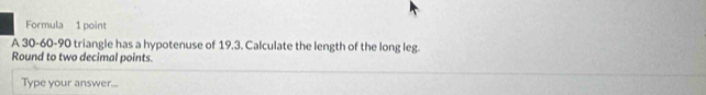 Formula 1 point 
A 30 - 60 - 90 triangle has a hypotenuse of 19.3. Calculate the length of the long leg. 
Round to two decimal points. 
Type your answer...