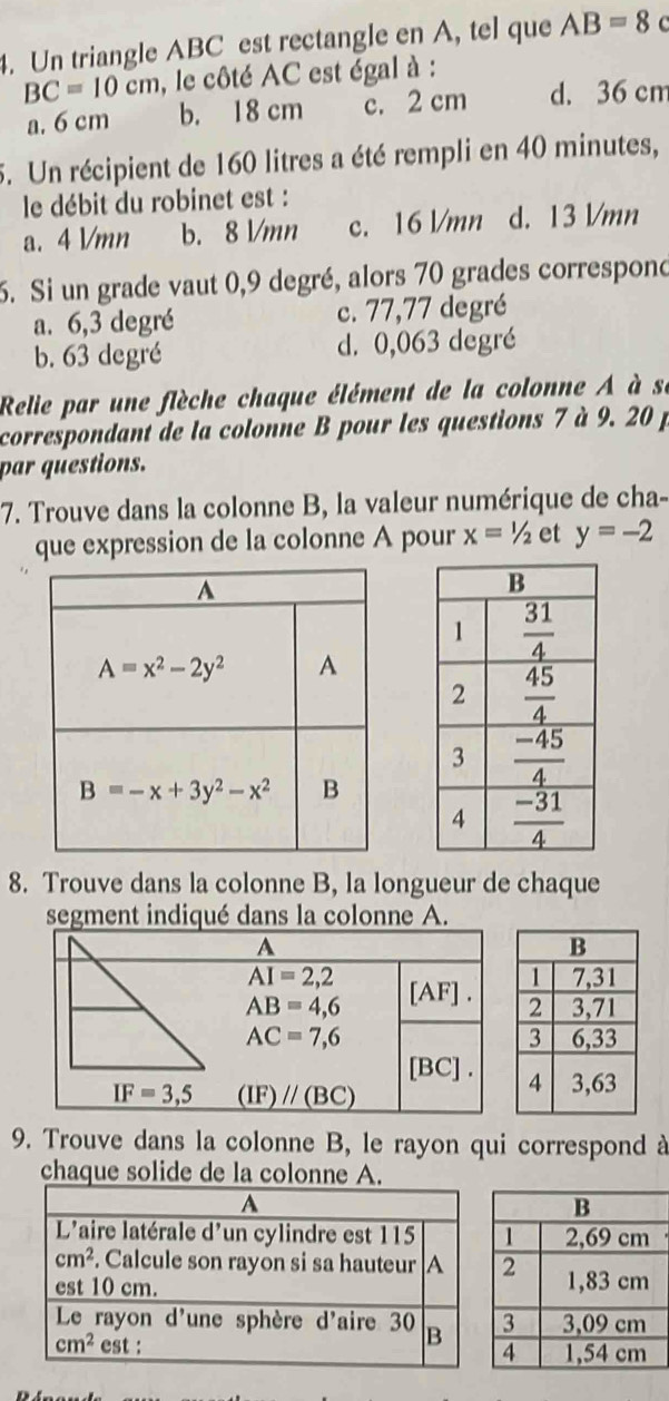 Un triangle ABC est rectangle en A, tel que AB=8 C
BC=10cm , le côté AC est égal à :
a. 6 cm b. 18 cm c. 2 cm d. 36 cm
5. Un récipient de 160 litres a été rempli en 40 minutes,
le débit du robinet est :
a. 4 l/mn b. 8 l/mn c. 16 l/mn d. 13 Vmn
5. Si un grade vaut 0,9 degré, alors 70 grades correspond
a. 6,3 degré c. 77,77 degré
b. 63 degré d. 0,063 degré
Relie par une flèche chaque élément de la colonne A à se
correspondant de la colonne B pour les questions 7 à 9. 20 p
par questions.
7. Trouve dans la colonne B, la valeur numérique de cha-
que expression de la colonne A pour x=1/2 et y=-2
8. Trouve dans la colonne B, la longueur de chaque
segment indiqué dans la colonne A.
9. Trouve dans la colonne B, le rayon qui correspond à
chaque solide de la colonne A.