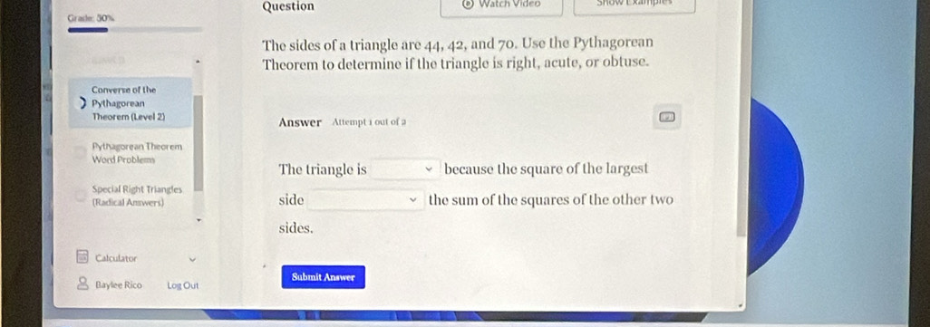 Question Watch Video 
Grade: 50% 
The sides of a triangle are 44, 42, and 70. Use the Pythagorean 
Theorem to determine if the triangle is right, acute, or obtuse. 
Converse of the 
Pythagorean 
Theorem (Level 2) Answer Attempt i out of a 
Pythagorean Theorem 
Word Problems 
The triangle is because the square of the largest 
Special Right Triangles 
(Radical Answers) side the sum of the squares of the other two 
sides. 
Calculator 
Submit Answer 
Baylee Rico Log Out