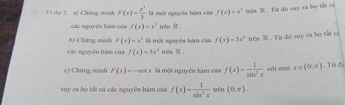 Ví dụ 2. a) Chứng minh F(x)= x^3/3  là một nguyên hàm của f(x)=x^2 trên R . Từ đó suy ra họ tất cả 
các nguyên hàm của f(x)=x^2 trên R . 
b) Chứng minh F(x)=x^5 là một nguyên hàm của f(x)=5x^4 trên R . Từ đó suy ra họ tất cả 
các nguyên hàm của f(x)=5x^4 trên R . 
c) Chứng minh F(x)=-cot x là một nguyên hàm của f(x)= 1/sin^2x  với mọi x∈ (0;π ). Từ đó 
suy ra họ tất cả các nguyên hàm của f(x)= 1/sin^2x  trên (0;π ).