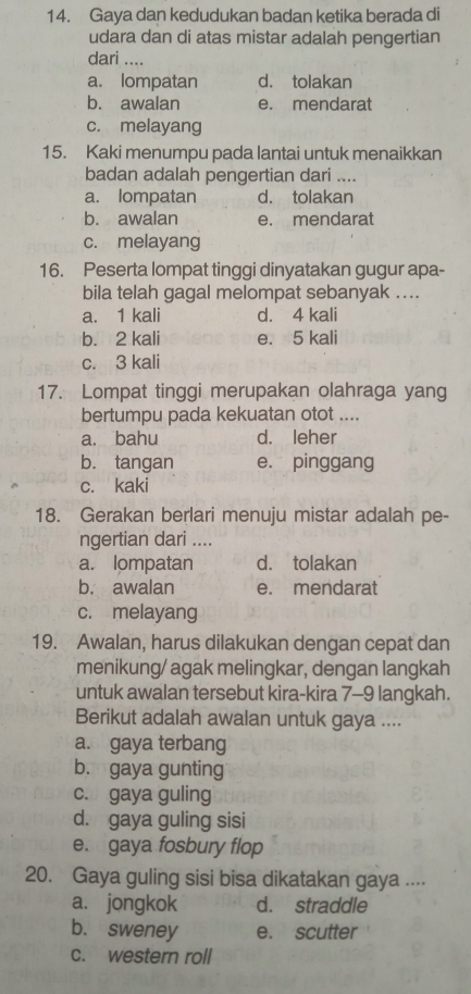 Gaya dan kedudukan badan ketika berada di
udara dan di atas mistar adalah pengertian
dari ....
a. lompatan d. tolakan
b. awalan e. mendarat
c. melayang
15. Kaki menumpu pada lantai untuk menaikkan
badan adalah pengertian dari ....
a. lompatan d. tolakan
b. awalan e. mendarat
c. melayang
16. Peserta lompat tinggi dinyatakan gugur apa-
bila telah gagal melompat sebanyak ....
a. 1 kali d. 4 kali
b. 2 kali e. 5 kali
c. 3 kali
17. Lompat tinggi merupakan olahraga yang
bertumpu pada kekuatan otot ....
a. bahu d. leher
b. tangan e. pinggang
c. kaki
18. Gerakan berlari menuju mistar adalah pe-
ngertian dari ....
a. lompatan d. tolakan
b. awalan e. mendarat
c. melayang
19. Awalan, harus dilakukan dengan cepat dan
menikung/ agak melingkar, dengan langkah
untuk awalan tersebut kira-kira 7-9 langkah.
Berikut adalah awalan untuk gaya ....
a. gaya terbang
b. gaya gunting
c. gaya guling
d. gaya guling sisi
e. gaya fosbury flop
20. Gaya guling sisi bisa dikatakan gaya ....
a. jongkok d. straddle
b. sweney e. scutter
c. western roll