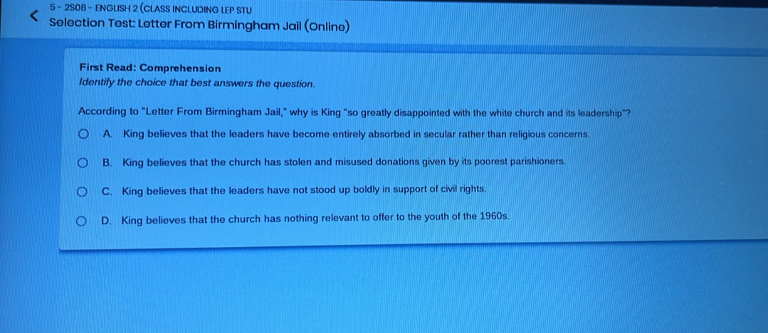 5 - 2S08 - ENGLISH 2 (CLASS INCLUDING LEP STU
Selection Test: Letter From Birmingham Jail (Online)
First Read: Comprehension
Identify the choice that best answers the question.
According to "Letter From Birmingham Jail,” why is King “so greatly disappointed with the white church and its leadership"?
A. King believes that the leaders have become entirely absorbed in secular rather than religious concerns.
B. King believes that the church has stolen and misused donations given by its poorest parishioners.
C. King believes that the leaders have not stood up boldly in support of civil rights.
D. King believes that the church has nothing relevant to offer to the youth of the 1960s.