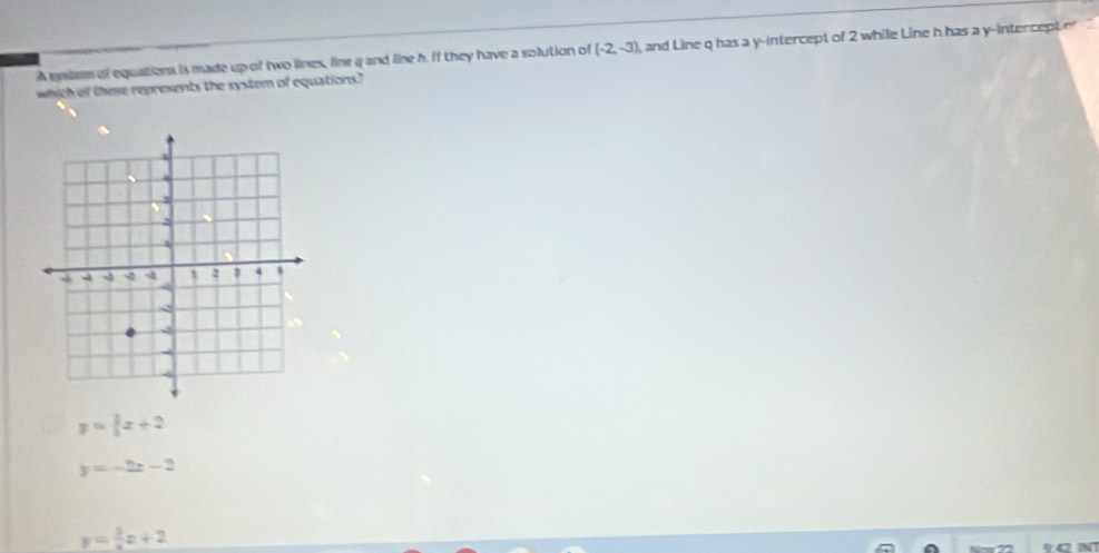 A sysiem of equations is made up of two lines, line g and line h. If they have a solution of (-2,-3) and Line q has a y-intercept of 2 while Line h has a y-intercept e
which of these represents the system of equations?
y= 3/4 x+2
y=-2x-2
y= 3/x x+2