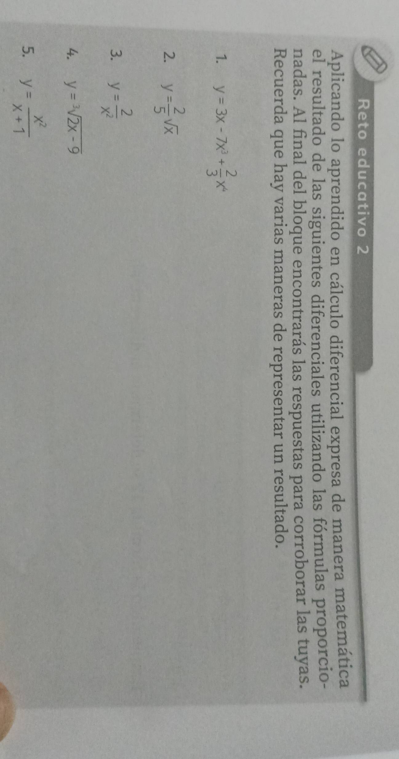 Reto educativo 2 
Aplicando lo aprendido en cálculo diferencial expresa de manera matemática 
el resultado de las siguientes diferenciales utilizando las fórmulas proporcio- 
nadas. Al final del bloque encontrarás las respuestas para corroborar las tuyas. 
Recuerda que hay varias maneras de representar un resultado. 
1. y=3x-7x^3+ 2/3 x^4
2. y= 2/5 sqrt(x)
3. y= 2/x^2 
4. y=sqrt[3](2x-9)
5. y= x^2/x+1 