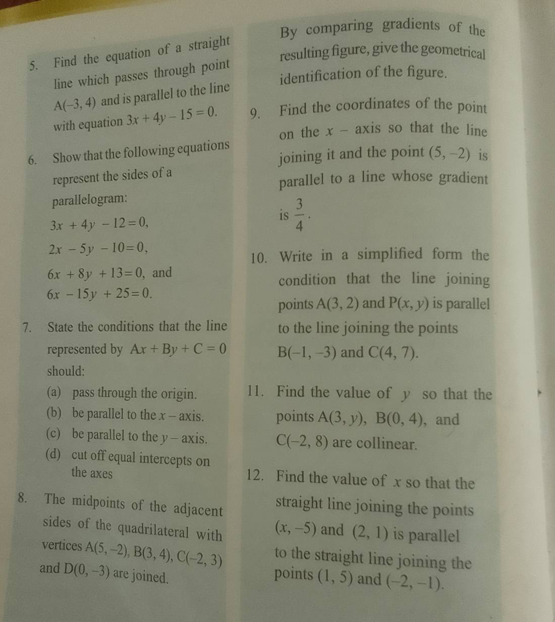 By comparing gradients of the 
resulting figure, give the geometrical 
5. Find the equation of a straight 
line which passes through point 
identification of the figure.
A(-3,4) and is parallel to the line 
with equation 3x+4y-15=0. 9. Find the coordinates of the point 
on the x - axis so that the line 
6. Show that the following equations 
joining it and the point (5,-2) is 
represent the sides of a 
parallel to a line whose gradient 
parallelogram:
3x+4y-12=0, 
is  3/4 .
2x-5y-10=0, 
10. Write in a simplified form the
6x+8y+13=0 , and 
condition that the line joining
6x-15y+25=0. 
points A(3,2) and P(x,y) is parallel 
7. State the conditions that the line to the line joining the points 
represented by Ax+By+C=0 B(-1,-3) and C(4,7). 
should: 
(a) pass through the origin. 11. Find the value of y so that the 
(b) be parallel to the x - axis. points A(3,y), B(0,4) , and 
(c) be parallel to the y - axis. are collinear.
C(-2,8)
(d) cut off equal intercepts on 
the axes 
12. Find the value of x so that the 
8. The midpoints of the adjacent straight line joining the points
(x,-5) and (2,1)
sides of the quadrilateral with is parallel 
vertices A(5,-2), B(3,4), C(-2,3) to the straight line joining the 
and D(0,-3) are joined. 
points (1,5) and (-2,-1).