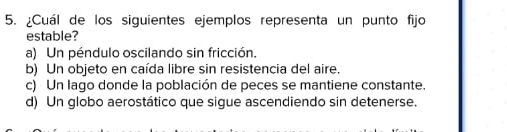 ¿Cuál de los siguientes ejemplos representa un punto fijo
estable?
a) Un péndulo oscilando sin fricción.
b) Un objeto en caída libre sin resistencia del aire.
c) Un lago donde la población de peces se mantiene constante.
d) Un globo aerostático que sigue ascendiendo sin detenerse.