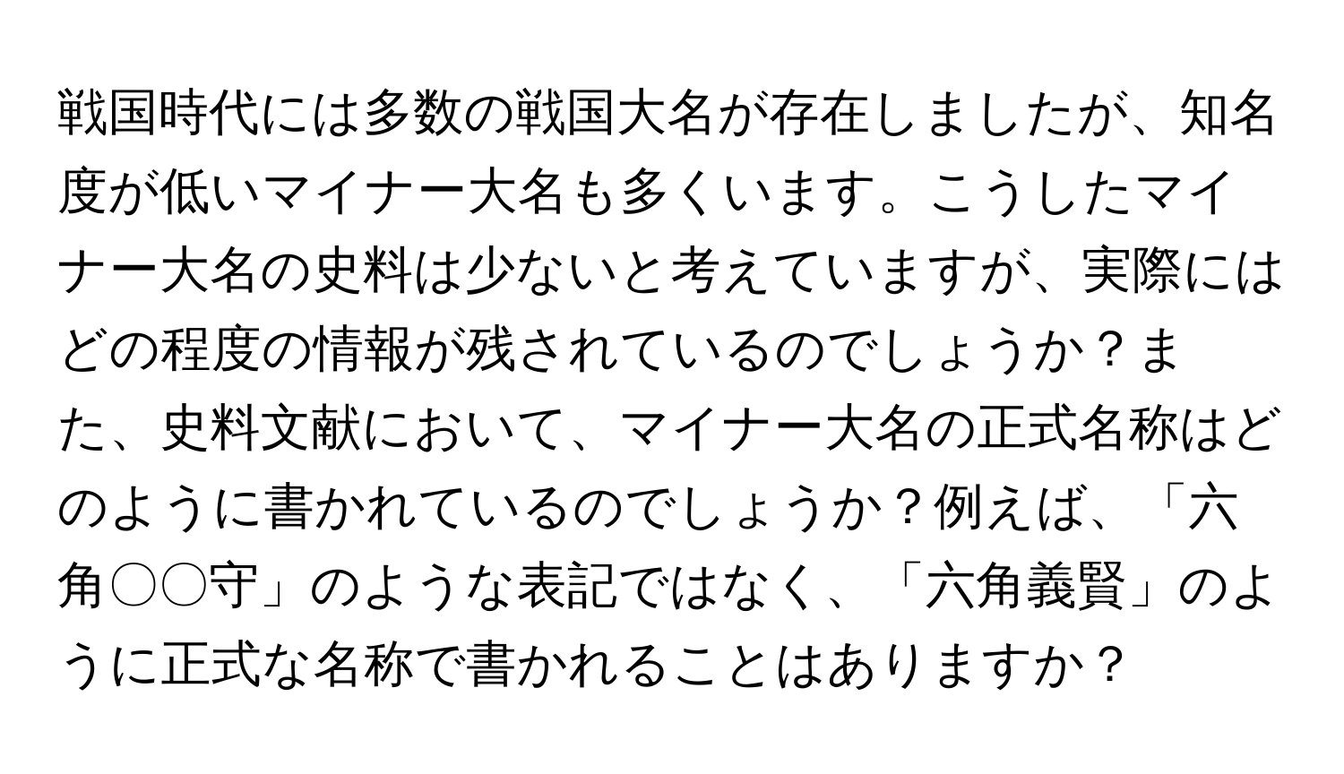 戦国時代には多数の戦国大名が存在しましたが、知名度が低いマイナー大名も多くいます。こうしたマイナー大名の史料は少ないと考えていますが、実際にはどの程度の情報が残されているのでしょうか？また、史料文献において、マイナー大名の正式名称はどのように書かれているのでしょうか？例えば、「六角〇〇守」のような表記ではなく、「六角義賢」のように正式な名称で書かれることはありますか？