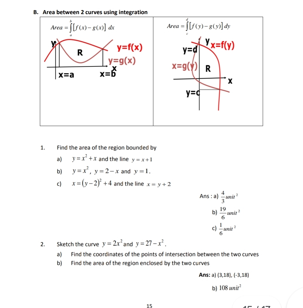 Area between 2 curves using integration
Area=∈tlimits _a^(b[f(x)-g(x)]dx
Area=∈tlimits ^d)[f(y)-g(y)]dy
n
R
y=f(x)
y=d yx=f(y)
y=g(x)
x=g(y) R
x=a x=6
X
y=c
1. Find the area of the region bounded by 
a) y=x^2+x and the line y=x+1
b) y=x^2, y=2-x and y=1. 
c) x=(y-2)^2+4 and the line x=y+2
Ans : a)  4/3 unit^2
b)  19/6 unit^2
c)  1/6 unit^2
2. Sketch the curve y=2x^2 and y=27-x^2. 
a) Find the coordinates of the points of intersection between the two curves 
b) Find the area of the region enclosed by the two curves 
Ans: a) (3,18), (-3,18)
b) 108unit^2
15