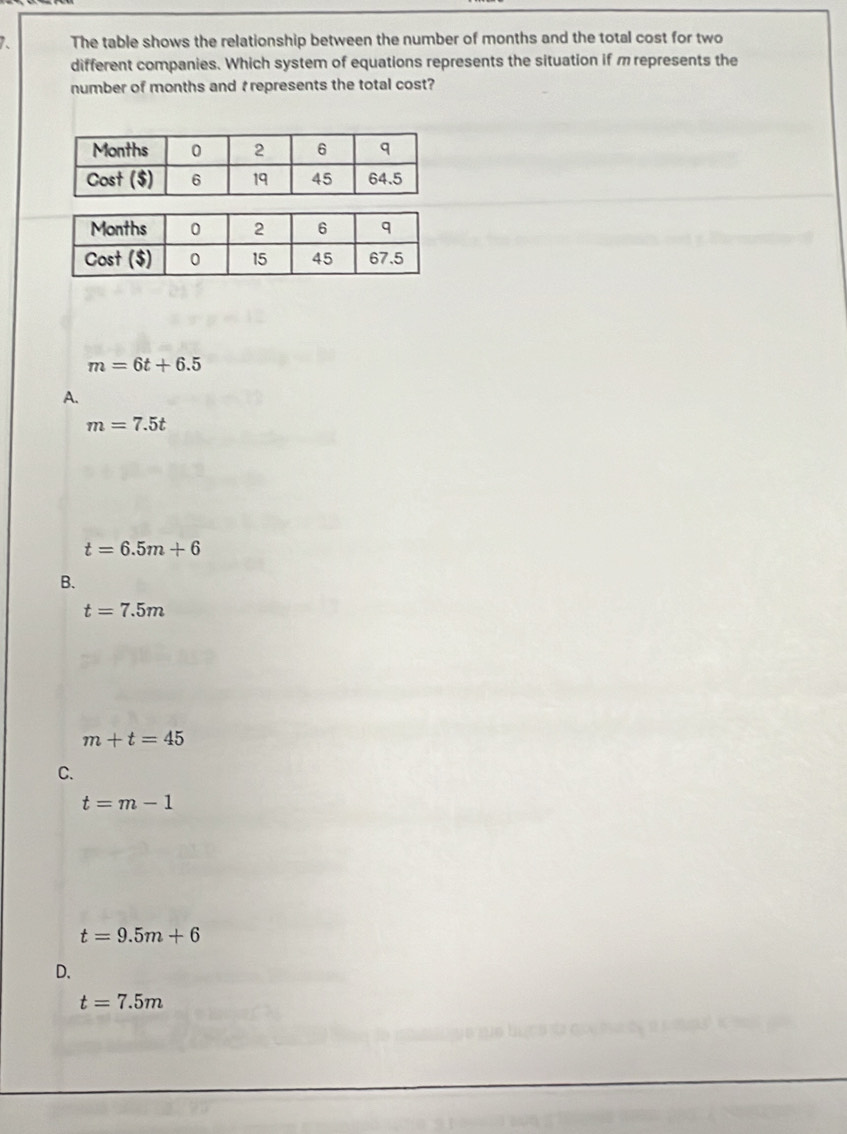 The table shows the relationship between the number of months and the total cost for two
different companies. Which system of equations represents the situation if mrepresents the
number of months and trepresents the total cost?
m=6t+6.5
A.
m=7.5t
t=6.5m+6
B.
t=7.5m
m+t=45
C.
t=m-1
t=9.5m+6
D.
t=7.5m