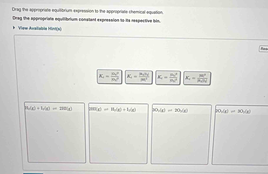 Drag the appropriate equilibrium expression to the appropriate chemical equation.
Drag the appropriate equilibrium constant expression to its respective bin.
View Available Hint(s)
Res
K_c=frac [O_3]^2[O_2]^3 K_c=frac [H_2][H_2][H]^2 K_c=frac [O_2]^3[O_3]^2 K_c=frac [HI]^2[H_2][I_2]
H_2(g)+I_2(g)leftharpoons 2HI(g) 2HI(g)leftharpoons H_2(g)+I_2(g) 3O_2(g)leftharpoons 2O_3(g) 2O_3(g)leftharpoons 3O_2(g)