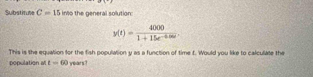 Substitute C=15in to the general solution:
y(t)= 4000/1+15e^(-0.06t) . 
This is the equation for the fish population y as a function of time t. Would you like to calculate the 
population at t=60 years?