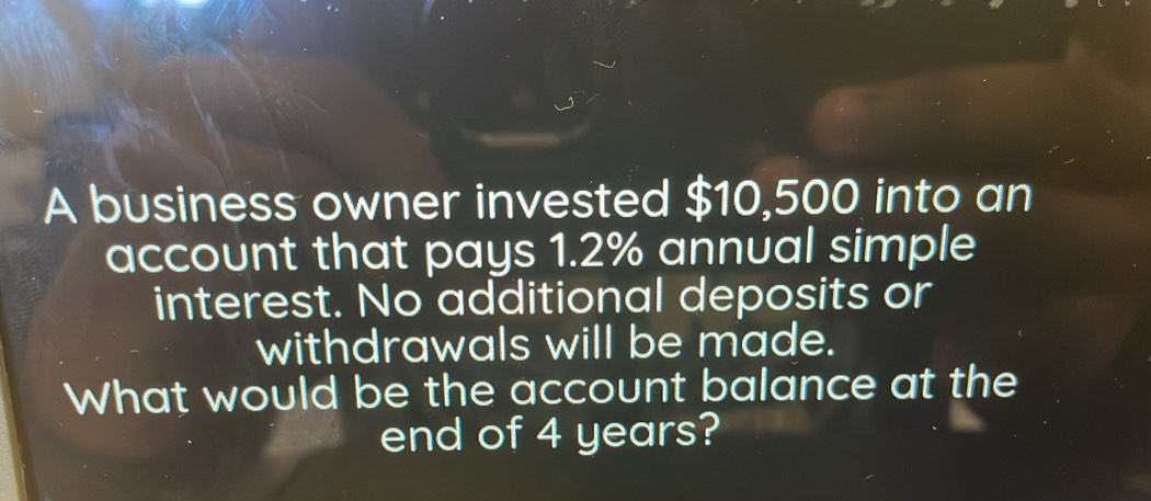 A business owner invested $10,500 into an 
account that pays 1.2% annual simple 
interest. No additional deposits or 
withdrawals will be made. 
What would be the account balance at the 
end of 4 years?