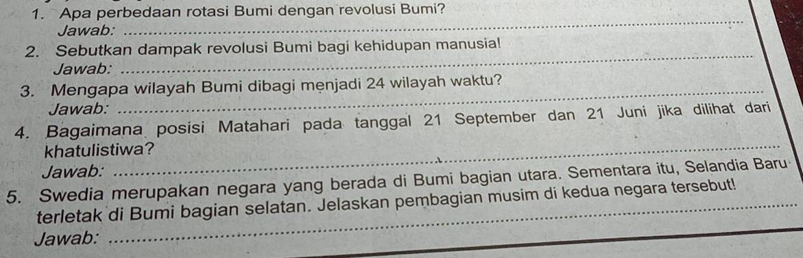 Apa perbedaan rotasi Bumi dengan revolusi Bumi? 
Jawab: 
_ 
2. Sebutkan dampak revolusi Bumi bagi kehidupan manusia! 
Jawab: 
_ 
3. Mengapa wilayah Bumi dibagi menjadi 24 wilayah waktu? 
Jawab: 
_ 
_ 
4. Bagaimana posisi Matahari pada tanggal 21 September dan 21 Juni jika dilihat dari 
khatulistiwa? 
Jawab: 
5. Swedia merupakan negara yang berada di Bumi bagian utara. Sementara itu, Selandia Baru 
terletak di Bumi bagian selatan. Jelaskan pembagian musim di kedua negara tersebut! 
_ 
Jawab: