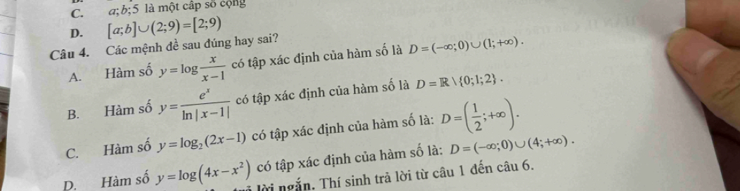 C. a; b; 5 là một cấp số cộng
D. [a;b]∪ (2;9)=[2;9)
Câu 4. Các mệnh đề sau đúng hay sai?
A. Hàm số y=log  x/x-1  có tập xác định của hàm số là D=(-∈fty ;0)∪ (1;+∈fty ).
B. Hàm số y= e^x/ln |x-1|  có tập xác định của hàm số là D=R| 0;1;2.
C. Hàm số y=log _2(2x-1) có tập xác định của hàm số là: D=( 1/2 ;+∈fty ).
D. Hàm số y=log (4x-x^2) có tập xác định của hàm số là: D=(-∈fty ;0)∪ (4;+∈fty ). 
Tời ngắn. Thí sinh trả lời từ câu 1 đến câu 6.