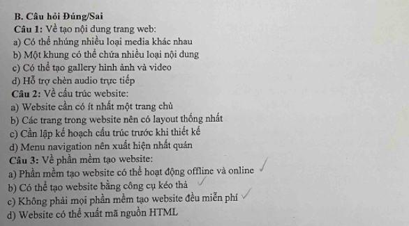 Câu hỏi Đúng/Sai
Câu 1: Về tạo nội dung trang web:
a) Có thể nhúng nhiều loại media khác nhau
b) Một khung có thể chứa nhiều loại nội dung
c) Có thể tạo gallery hình ảnh và video
d) Hỗ trợ chèn audio trực tiếp
Cầu 2: Về cấu trúc website:
a) Website cần có ít nhất một trang chủ
b) Các trang trong website nên có layout thống nhất
c) Cần lập kế hoạch cấu trúc trước khi thiết kế
d) Menu navigation nên xuất hiện nhất quán
Câu 3: Về phần mềm tạo website:
a) Phần mềm tạo website có thể hoạt động offline và online
b) Có thể tạo website bằng công cụ kéo thả
c) Không phải mọi phần mềm tạo website đều miễn phí
d) Website có thể xuất mã nguồn HTML