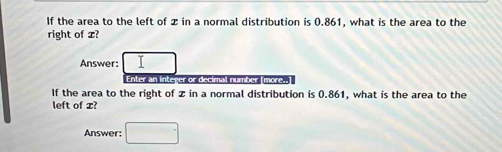 If the area to the left of x in a normal distribution is 0.861, what is the area to the 
right of x? 
Answer: 
Enter an integer or decimal number [more..] 
If the area to the right of x in a normal distribution is 0.861, what is the area to the 
left of x? 
Answer: