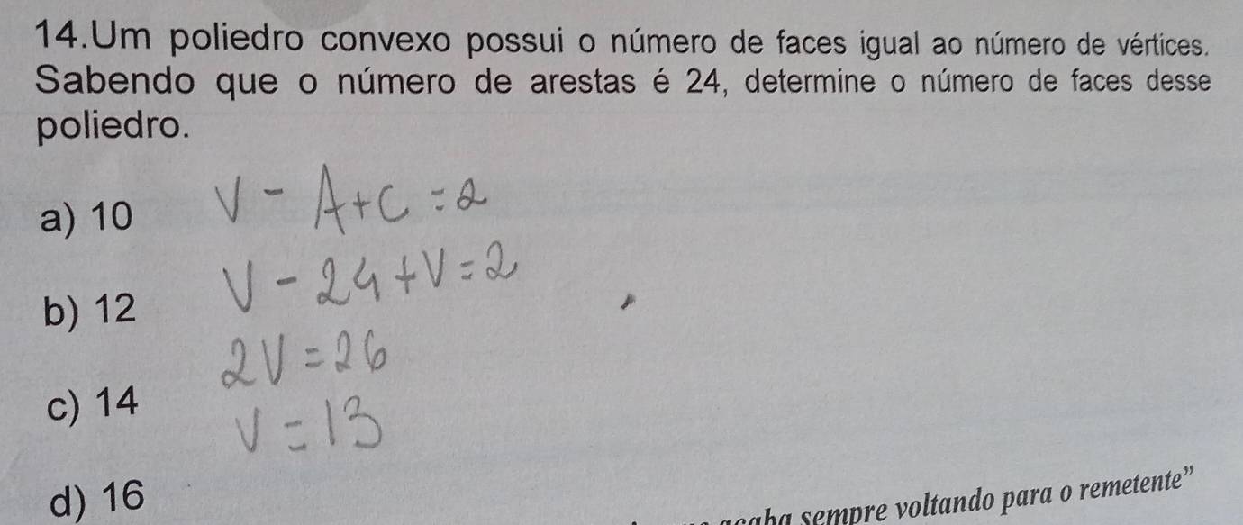 Um poliedro convexo possui o número de faces igual ao número de vértices.
Sabendo que o número de arestas é 24, determine o número de faces desse
poliedro.
a) 10
b) 12
c) 14
d) 16 aba sempre voltando para o remetente”