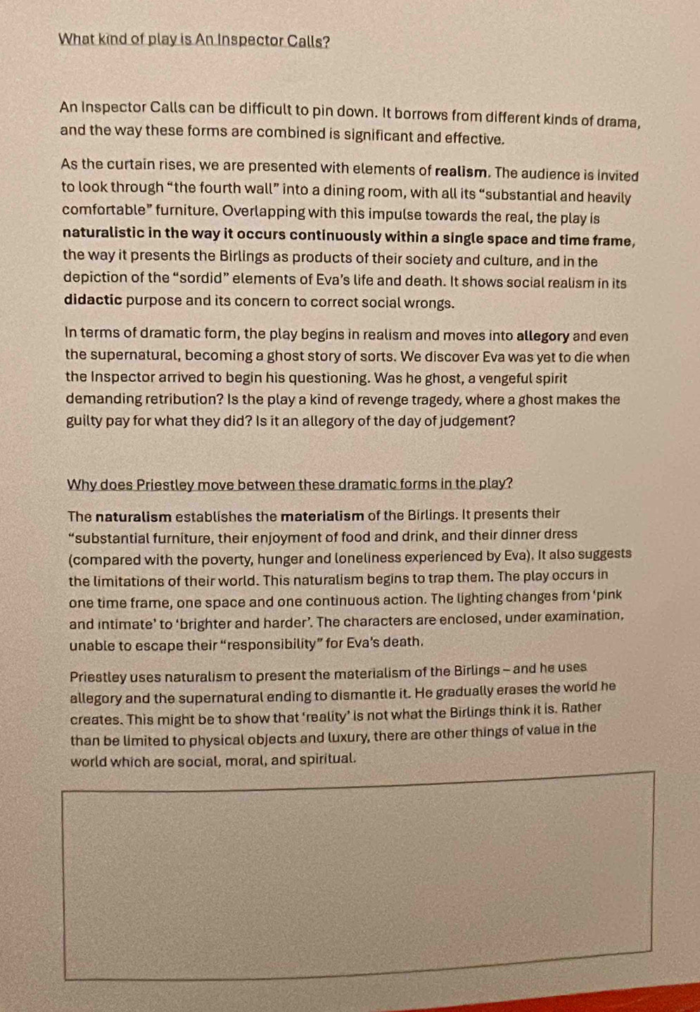 What kind of play is An Inspector Calls? 
An Inspector Calls can be difficult to pin down. It borrows from different kinds of drama, 
and the way these forms are combined is significant and effective. 
As the curtain rises, we are presented with elements of realism. The audience is invited 
to look through “the fourth wall” into a dining room, with all its “substantial and heavily 
comfortable” furniture. Overlapping with this impulse towards the real, the play is 
naturalistic in the way it occurs continuously within a single space and time frame, 
the way it presents the Birlings as products of their society and culture, and in the 
depiction of the “sordid” elements of Eva’s life and death. It shows social realism in its 
didactic purpose and its concern to correct social wrongs. 
In terms of dramatic form, the play begins in realism and moves into allegory and even 
the supernatural, becoming a ghost story of sorts. We discover Eva was yet to die when 
the Inspector arrived to begin his questioning. Was he ghost, a vengeful spirit 
demanding retribution? Is the play a kind of revenge tragedy, where a ghost makes the 
guilty pay for what they did? Is it an allegory of the day of judgement? 
Why does Priestley move between these dramatic forms in the play? 
The naturalism establishes the materialism of the Birlings. It presents their 
“substantial furniture, their enjoyment of food and drink, and their dinner dress 
(compared with the poverty, hunger and loneliness experienced by Eva). It also suggests 
the limitations of their world. This naturalism begins to trap them. The play occurs in 
one time frame, one space and one continuous action. The lighting changes from ‘pink 
and intimate’ to ‘brighter and harder’. The characters are enclosed, under examination, 
unable to escape their “responsibility” for Eva’s death. 
Priestley uses naturalism to present the materialism of the Birlings - and he uses 
allegory and the supernatural ending to dismantle it. He gradually erases the world he 
creates. This might be to show that 'reality’ is not what the Birlings think it is. Rather 
than be limited to physical objects and luxury, there are other things of value in the 
world which are social, moral, and spiritual.