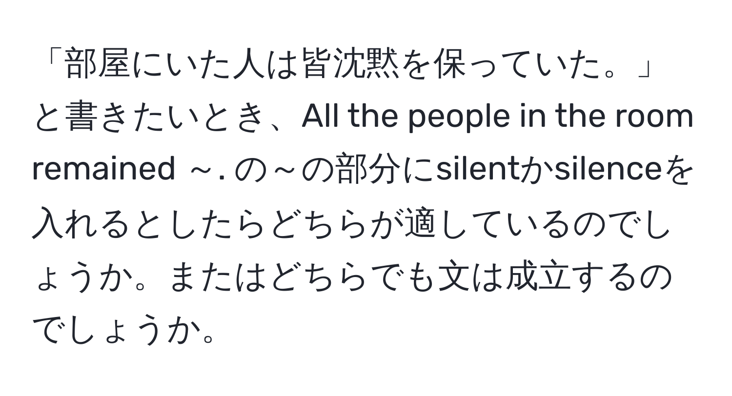 「部屋にいた人は皆沈黙を保っていた。」と書きたいとき、All the people in the room remained ～. の～の部分にsilentかsilenceを入れるとしたらどちらが適しているのでしょうか。またはどちらでも文は成立するのでしょうか。