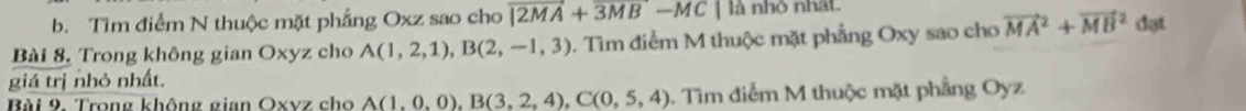 Tìm điểm N thuộc mặt phẳng Oxz sao cho overline |2MA+overline 3MB-MC là nhỏ nhất 
Bài 8. Trong không gian Oxyz cho A(1,2,1), B(2,-1,3) 0. Tìm điểm M thuộc mặt phẳng Oxy sao cho vector (MA)^2+vector (MB)^2 dạt 
giá trị nhỏ nhất. 
Bài 9. Trong không gian Oxvz cho A(1,0,0), B(3,2,4), C(0,5,4) 1. Tìm điểm M thuộc mặt phẳng Oyz