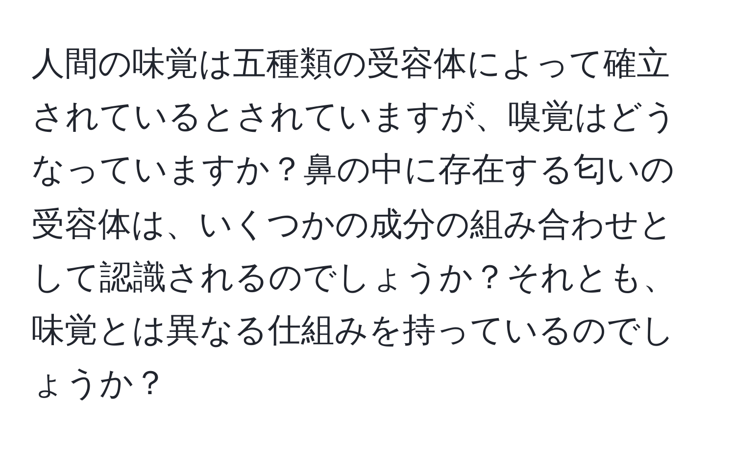 人間の味覚は五種類の受容体によって確立されているとされていますが、嗅覚はどうなっていますか？鼻の中に存在する匂いの受容体は、いくつかの成分の組み合わせとして認識されるのでしょうか？それとも、味覚とは異なる仕組みを持っているのでしょうか？