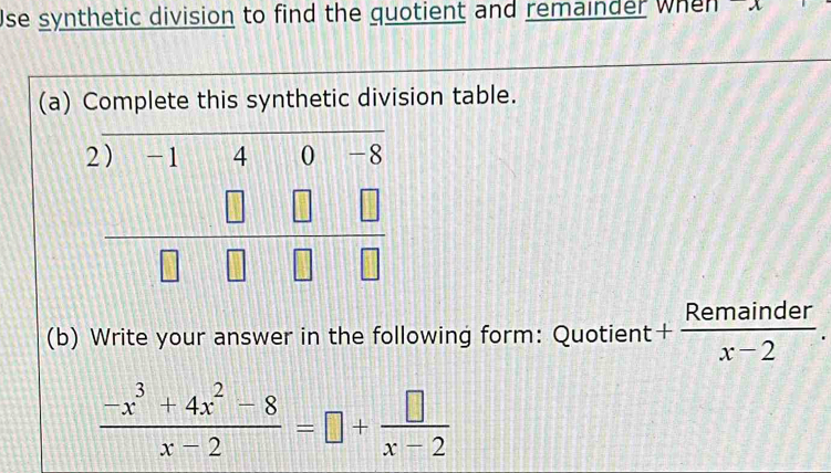 Use synthetic division to find the quotient and remainder when a
(a) Complete this synthetic division table.
(b) Write your answer in the following form: Quotient + Remainder/x-2 .
 (-x^3+4x^2-8)/x-2 =□ + □ /x-2 