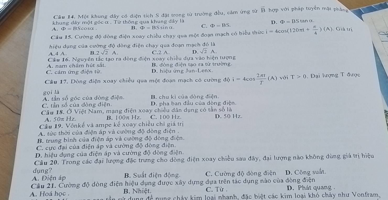 Một khung dây có diện tích S đặt trong từ trường đều, cảm ứng từ overline B hợp với pháp tuyến mặt phẳng
khung dây một góc α . Từ thông qua khung dây là D. Phi =BStan alpha
A. Phi =BSc osα. B. Phi =BSsin alpha . C. Phi =BS.
Câu 15. Cường độ dòng điện xoay chiều chạy qua một đoạn mạch có biểu thức i=4cos (120π t+ π /4 )(A) Giá trị
hiệu dụng của cường độ dòng điện chạy qua đoạn mạch đó là
A.4 A. B. 2sqrt(2)A. C.2 A. D. sqrt(2)A.
Câu 16. Nguyên tắc tạo ra dòng điện xoay chiều dựa vào hiện tượng
A. nam châm hút sắt. B. dòng điện tạo ra từ trường.
C. cảm ứng điện từ. D. hiệu ứng Jun-Lenx
Câu 17. Dòng điện xoay chiều qua một đoạn mạch có cường độ i=4cos  2π t/T (A) với T>0.  Đại lượng T được
gọi là
A. tần số góc của dòng điện. B. chu kì của dòng điện
C. tần số của dòng điện. D. pha ban đầu của dòng điện.
Câu 18. Ở Việt Nam, mạng điện xoay chiều dân dụng có tần số là
A. 50π Hz. B. 100π Hz. C. 100 Hz. D. 50 Hz.
Câu 19. Vônkế và ampe kế xoay chiều chỉ giá trị
A. tức thời của điện áp và cường độ dòng điện .
B. trung bình của điện áp và cường độ dòng điện.
C. cực đại của điện áp và cường độ dòng điện.
D. hiệu dụng của điện áp và cường độ dòng điện.
Câu 20. Trong các đại lượng đặc trưng cho dòng điện xoay chiều sau đây, đại lượng nào không dùng giá trị hiệu
dung?
B. Suất điện động. C. Cường độ dòng điện
A. Điện áp D. Công suất.
Câu 21. Cường độ dòng điện hiệu dụng được xây dựng dựa trên tác dụng nào của dòng điện
A. Hoá học . B. Nhiệt.
C. Từ . D. Phát quang .
sử dụng để nung chảy kim loai nhanh, đặc biệt các kim loại khó chảy như Vonfram,