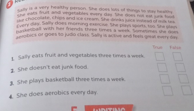 a
Sally is a very healthy person. She does lots of things to stay healthy
She eats fruit and vegetables every day. She does not eat junk food
like chocolate, chips and ice cream. She drinks juice instead of milk tea
Every day, Sally does morning exercise. She plays sports, too. She plays
basketball with her friends three times a week. Sometimes she does
aerobics or goes to judo class. Sally is active and feels great every day.
True False
1. Sally eats fruit and vegetables three times a week.
2. She doesn't eat junk food.
3. She plays basketball three times a week.
4. She does aerobics every day.