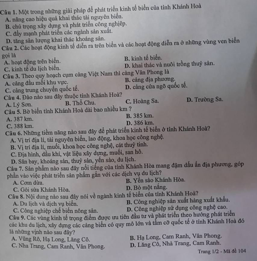 Một trong những giải pháp để phát triển kinh tế biển của tỉnh Khánh Hoà
A. nâng cao hiệu quả khai thác tài nguyên biển.
B. chú trọng xây dựng và phát triển công nghịêp.
C. đầy mạnh phát triển các ngành sản xuất.
D. tăng sản lượng khai thác khoáng sản.
Câu 2. Các hoạt động kinh tế diễn ra trên biển và các hoạt động diễn ra ở những vùng ven biển
gọi là
A. hoạt động trên biển. B. kinh tế biển.
C. kinh tế du lịch biển. D. khai thác và nuôi trồng thuỷ sản.
Câu 3. Theo quy hoạch cụm cảng Việt Nam thì cảng Vân Phong là
A. cảng đầu mối khu vực. B. cảng địa phương.
C. cảng trung chuyển quốc tế. D. cảng cửa ngõ quốc tế.
Câu 4. Đảo nào sau đây thuộc tỉnh Khánh Hoà?
A. Lý Sơn. B. Thổ Chu. C. Hoàng Sa. D. Trường Sa.
Câu 5. Bờ biển tỉnh Khánh Hoà dài bao nhiều km ?
A. 387 km. B. 385 km.
C. 388 km. D. 386 km.
Câu 6. Những tiềm năng nào sau đây để phát triển kinh tế biển ở tỉnh Khánh Hoà?
A. Vị trí địa lí, tài nguyên biển, lao động, khoa học công nghệ.
B. Vị trí địa lí, muối, khoa học công nghệ, cát thuỷ tinh.
C. Địa hình, dầu khí, vật liệu xây dựng, muối, san hô.
D. Sân bay, khoáng sản, thuỷ sản, yến sào, du lịch.
Câu 7. Sản phầm nào sau đây nổi tiếng của tỉnh Khánh Hòa mang đậm dấu ấn địa phương, góp
phần vào việc phát triển sản phẩm gắn với các dịch vụ du lịch?
A. Cơm dừa. B. Yến sào Khánh Hòa.
C. Gỏi sứa Khánh Hòa. D. Bò một nắng.
Câu 8. Nội dung nào sau đây nói về ngành kinh tế biển của tỉnh Khánh Hoà?
A. Du lịch và dịch vụ biển. B. Công nghiệp sản xuất hàng xuất khẩu.
C. Công nghiệp chế biến nông sản. D. Công nghiệp sử dụng công nghệ cao.
Câu 9. Các vùng kinh tế trọng điểm được ưu tiên đầu tư và phát triển theo hướng phát triển
các khu du lịch, xây dựng các cảng biển có quy mô lớn và tẩm cỡ quốc tế ở tỉnh Khánh Hoà đó
là những vịnh nào sau đây?
A. Vũng Rô, Hạ Long, Lăng Cô. B. Hạ Long, Cam Ranh, Vân Phong.
C. Nha Trang, Cam Ranh, Vân Phong. D. Lăng Cô, Nhà Trang, Cam Ranh.
Trang 1/2 - Mã đề 104