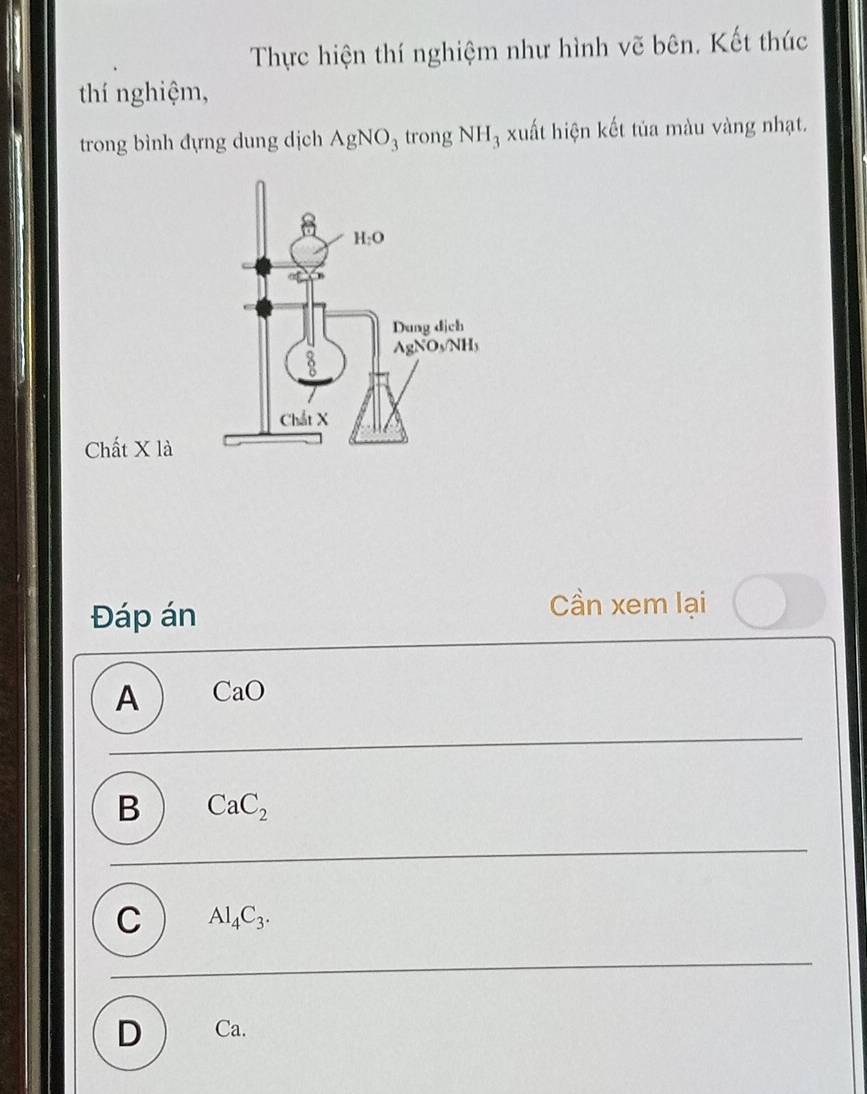 Thực hiện thí nghiệm như hình vẽ bên. Kết thúc
thí nghiệm,
trong bình đựng dung dịch AgNO_3 trong NH_3 xuất hiện kết tủa màu vàng nhạt.
Chất X là
Đáp án
Cần xem lại
A CaO
B CaC_2
C Al_4C_3.
D Ca.