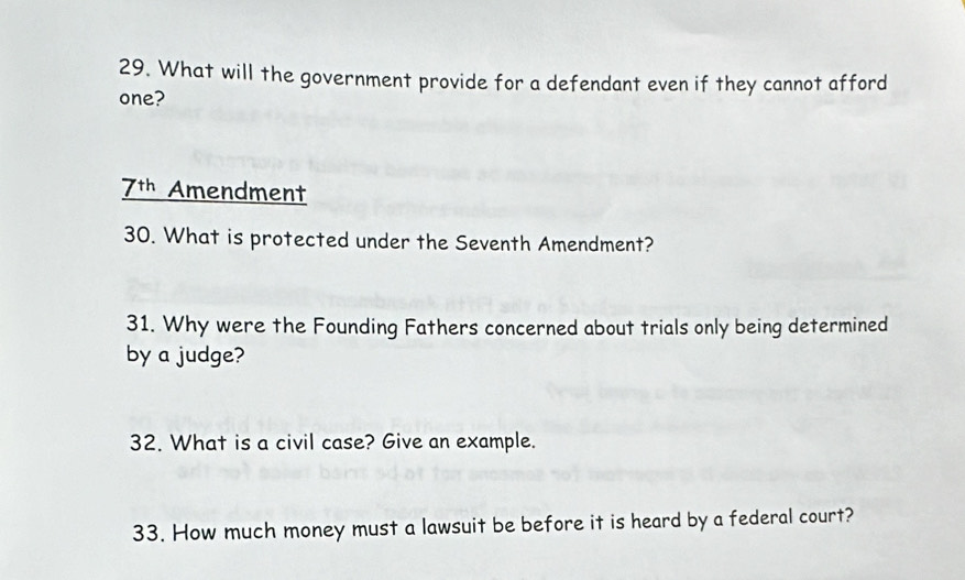 What will the government provide for a defendant even if they cannot afford 
one?
7+1 Amendment 
30. What is protected under the Seventh Amendment? 
31. Why were the Founding Fathers concerned about trials only being determined 
by a judge? 
32. What is a civil case? Give an example. 
33. How much money must a lawsuit be before it is heard by a federal court?