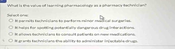 What is the value of learning pharmacology as a pharmacy technician?
Select one:
It permits technicians to perform minor medical surgeries.
It helps for spotting potentially dangerous drug interactions.
It allows technicians to consult patients on new medications.
It grants technicians the ability to administer injectable drugs.