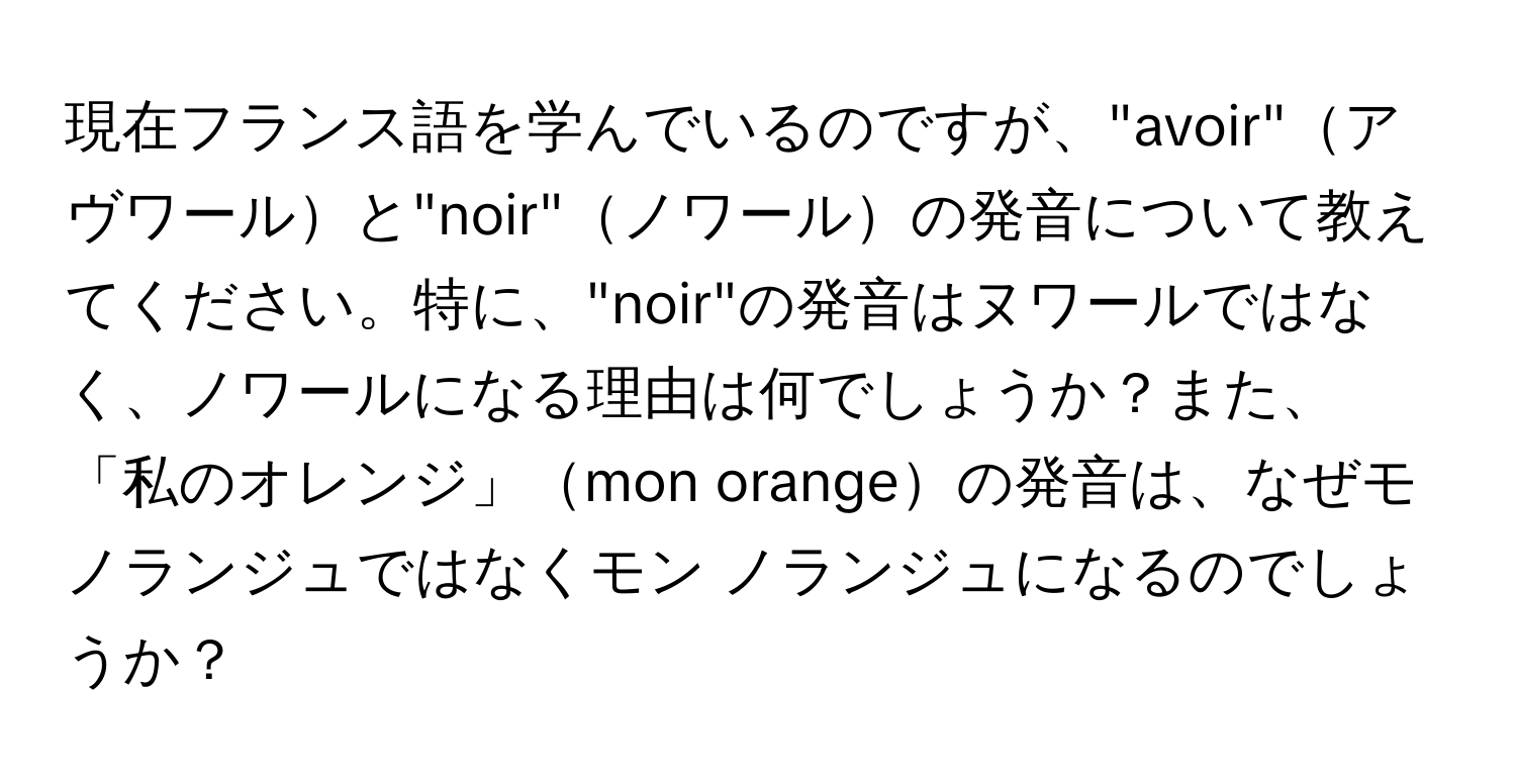 現在フランス語を学んでいるのですが、"avoir"アヴワールと"noir"ノワールの発音について教えてください。特に、"noir"の発音はヌワールではなく、ノワールになる理由は何でしょうか？また、「私のオレンジ」mon orangeの発音は、なぜモノランジュではなくモン ノランジュになるのでしょうか？