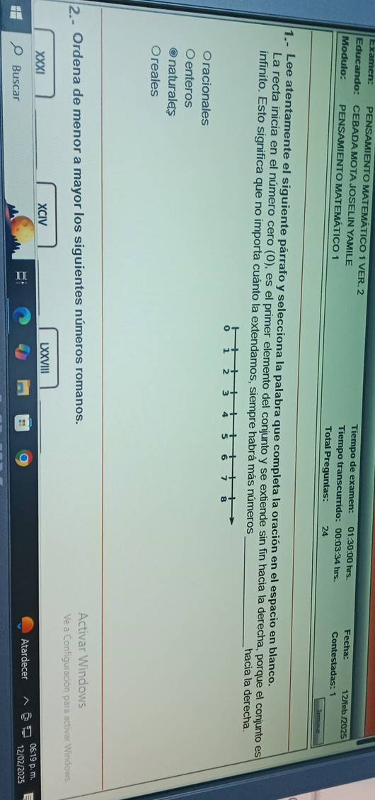 Examen: PENSAMIENTO MATEMÁTICO 1 VER. 2 Tiempo de examen: 01:30:00 hrs.
Educando: CEBADA MOTA JOSELIN YAMILE Tiempo transcurrido: 00:03:34 hrs.
Fecha: 12/feb./2025
Modulo: PENSAMIENTO MATEMÁTICO 1 Total Preguntas: 24 Contestadas: 1
Trm 
1. Lee atentamente el siguiente párrafo y selecciona la palabra que completa la oración en el espacio en blanco.
La recta inicia en el número cero (0), es el primer elemento del conjunto y se extiende sin fin hacia la derecha, porque el conjunto es
infinito. Esto significa que no importa cuánto la extendamos, siempre habrá más números _hacia la derecha.
racionales
enteros
naturales
reales
2 Ordena de menor a mayor los siguientes números romanos. Activar Windows
Ve a Configuración para activar Windows.
XXXI _XCIV LXXVIII
Atardecer 06:19 p. m.
Buscar
12/02/2025
