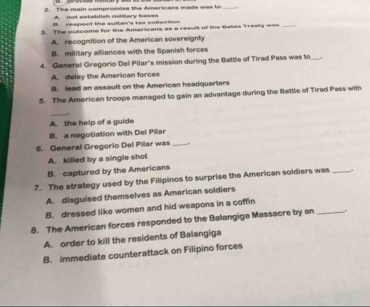 provids mmary md to t
2. The main compromise the Americans made was to _.
A. not establish military bases
B. respect the sultan's tax collection
3. The outcome for the Americans as a result of the Bates Treaty was_
A. recognition of the American sovereignty
B. military alliances with the Spanish forces
4. General Gregorio Del Pilar's mission during the Battle of Tirad Pass was to_ .
A. delay the American forces
B. lead an assault on the American headquarters
5. The American troops managed to gain an advantage during the Battle of Tirad Pass with
_.
A. the help of a guide
B. a negotiation with Del Pilar
6. General Gregorio Del Pilar was _.
A. killed by a single shot
B. captured by the Americans
7. The strategy used by the Filipinos to surprise the American soldiers was _.
A. disguised themselves as American soldiers
B. dressed like women and hid weapons in a coffin
8. The American forces responded to the Balangiga Massacre by an _.
A. order to kill the residents of Balangiga
B. immediate counterattack on Filipino forces