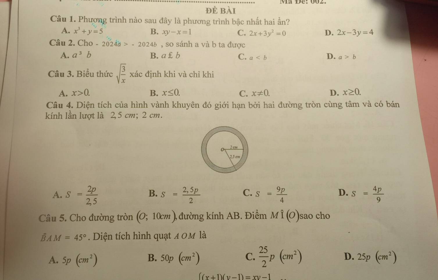 Ma Đe: 002.
đè bài
Câu 1. Phương trình nào sau đây là phương trình bậc nhất hai ẩn?
A. x^3+y=5 B. xy-x=1 C. 2x+3y^2=0 D. 2x-3y=4
Câu 2. Cho - 2024a>-2024b , so sánh a và b ta được
D.
A. a^3b B. a£b C. a a>b
Câu 3. Biểu thức sqrt(frac 3)x xác định khi và chỉ khi
A. x>0. B. x≤ 0. C. x!= 0. D. x≥ 0. 
Câu 4. Diện tích của hình vành khuyên đó giới hạn bởi hai đường tròn cùng tâm và có bán
kính lần lượt là 2,5 cm; 2 cm.
A. S= 2p/2,5  S= (2,5p)/2  S= 9p/4  S= 4p/9 
B.
C.
D.
Câu 5. Cho đường tròn (0;10cm) , đường kính AB. Điểm Mhat I(O) sao cho
overline BAM=45°. Diện tích hình quạt 4 0M là
B.
C.  25/2 p(cm^2)
D.
A. 5p(cm^2) 50p(cm^2) 25p(cm^2)
((x+1)(y-1)=xy-1