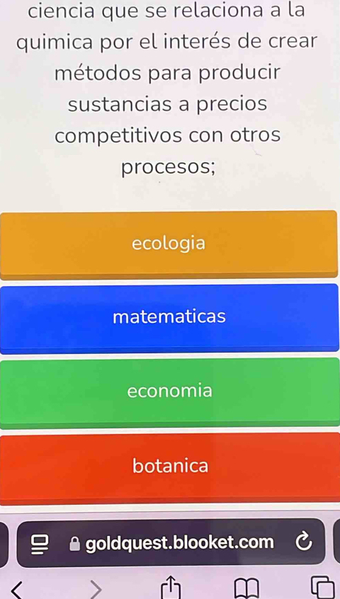 ciencia que se relaciona a la
quimica por el interés de crear
métodos para producir
sustancias a precios
competitivos con otros
procesos;
ecologia
matematicas
economia
botanica
▲ goldquest.blooket.com
<