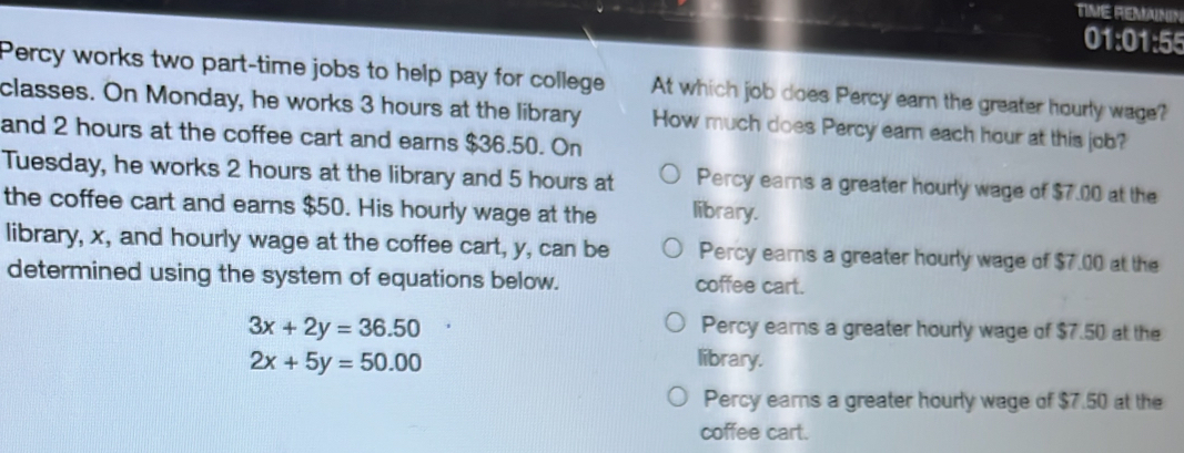 TIME REMANIN
01:01:55
Percy works two part-time jobs to help pay for college At which job does Percy earn the greater hourly wage?
classes. On Monday, he works 3 hours at the library How much does Percy earn each hour at this job?
and 2 hours at the coffee cart and earns $36.50. On
Tuesday, he works 2 hours at the library and 5 hours at Percy ears a greater hourly wage of $7.00 at the
the coffee cart and earns $50. His hourly wage at the library.
library, x, and hourly wage at the coffee cart, y, can be Percy ears a greater hourly wage of $7.00 at the
determined using the system of equations below. coffee cart.
3x+2y=36.50 Percy ears a greater hourly wage of $7.50 at the
2x+5y=50.00 library.
Percy ears a greater hourly wage of $7.50 at the
coffee cart.