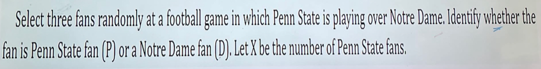 Select three fans randomly at a football game in which Penn State is playing over Notre Dame. Identify whether the 
fan is Penn State fan (P) or a Notre Dame fan (D). Let X be the number of Penn State fans.