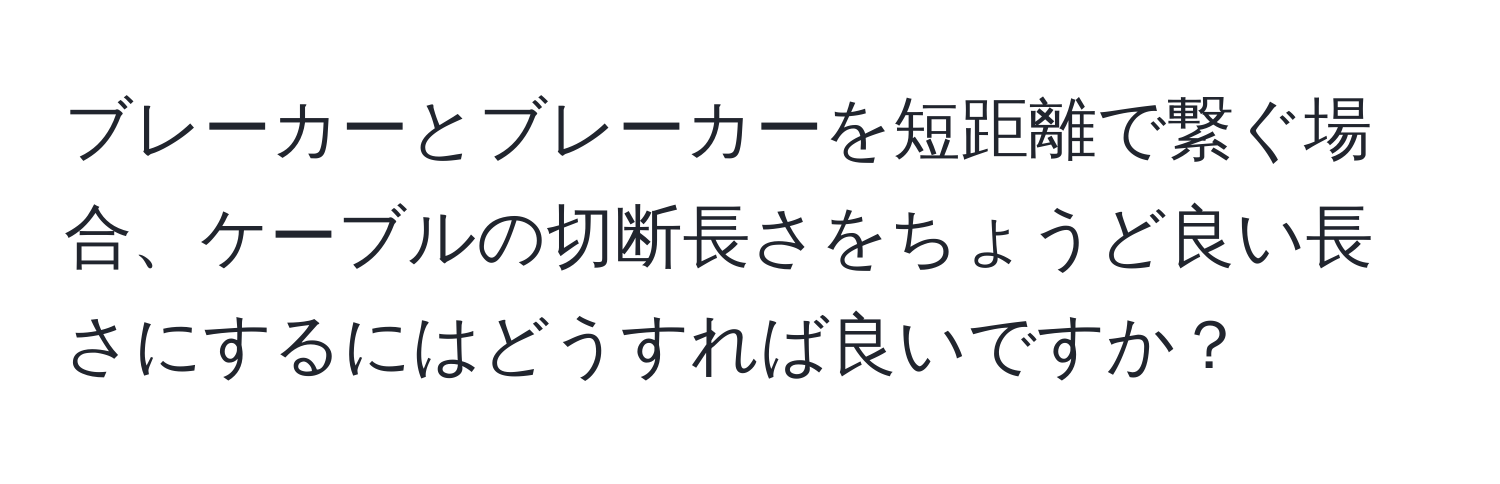 ブレーカーとブレーカーを短距離で繋ぐ場合、ケーブルの切断長さをちょうど良い長さにするにはどうすれば良いですか？