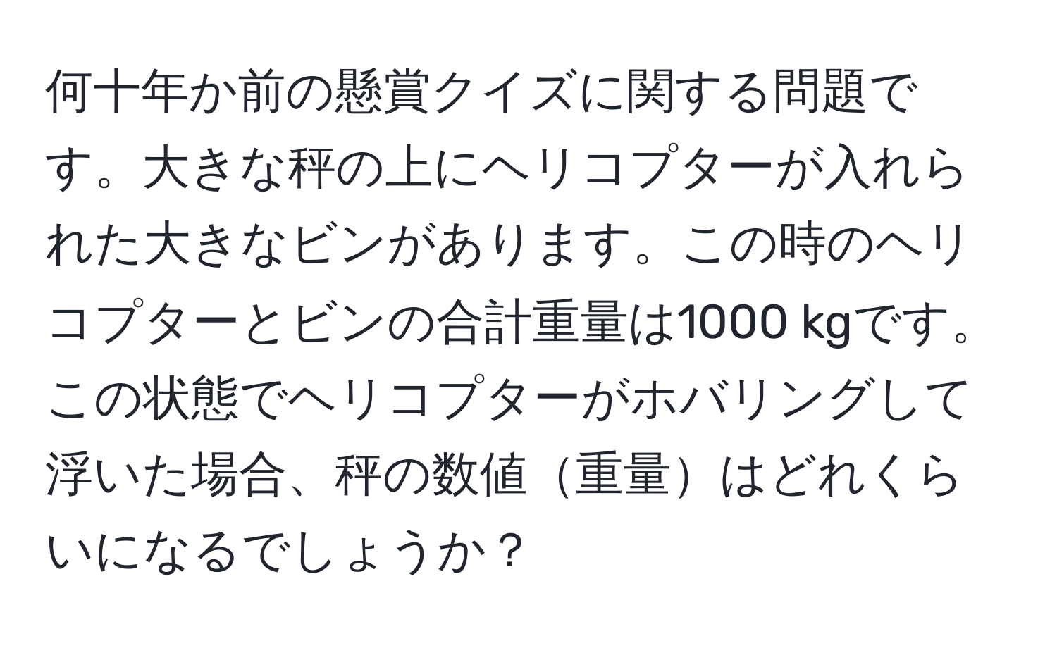 何十年か前の懸賞クイズに関する問題です。大きな秤の上にヘリコプターが入れられた大きなビンがあります。この時のヘリコプターとビンの合計重量は1000 kgです。この状態でヘリコプターがホバリングして浮いた場合、秤の数値重量はどれくらいになるでしょうか？