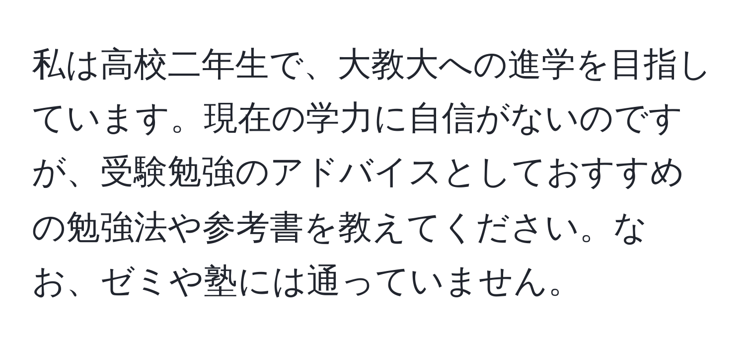 私は高校二年生で、大教大への進学を目指しています。現在の学力に自信がないのですが、受験勉強のアドバイスとしておすすめの勉強法や参考書を教えてください。なお、ゼミや塾には通っていません。