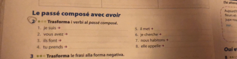 (fai atten: 
_ 
Aujourd' 
fleurs et 
Le passé composé avec avoir jupe rou 
2 * Trasforma i verbi al passé composé. 
1. je suis →_ 5. il met →_ Hier. 
_ 
2. vous avez → _6. je cherche→_ 
3. ils font → _7. nous habitons _ 
4. tu prends _8. elle appelle → _Oui e 
3 ** Trasforma le frasi alla forma negativa. 8 ●●