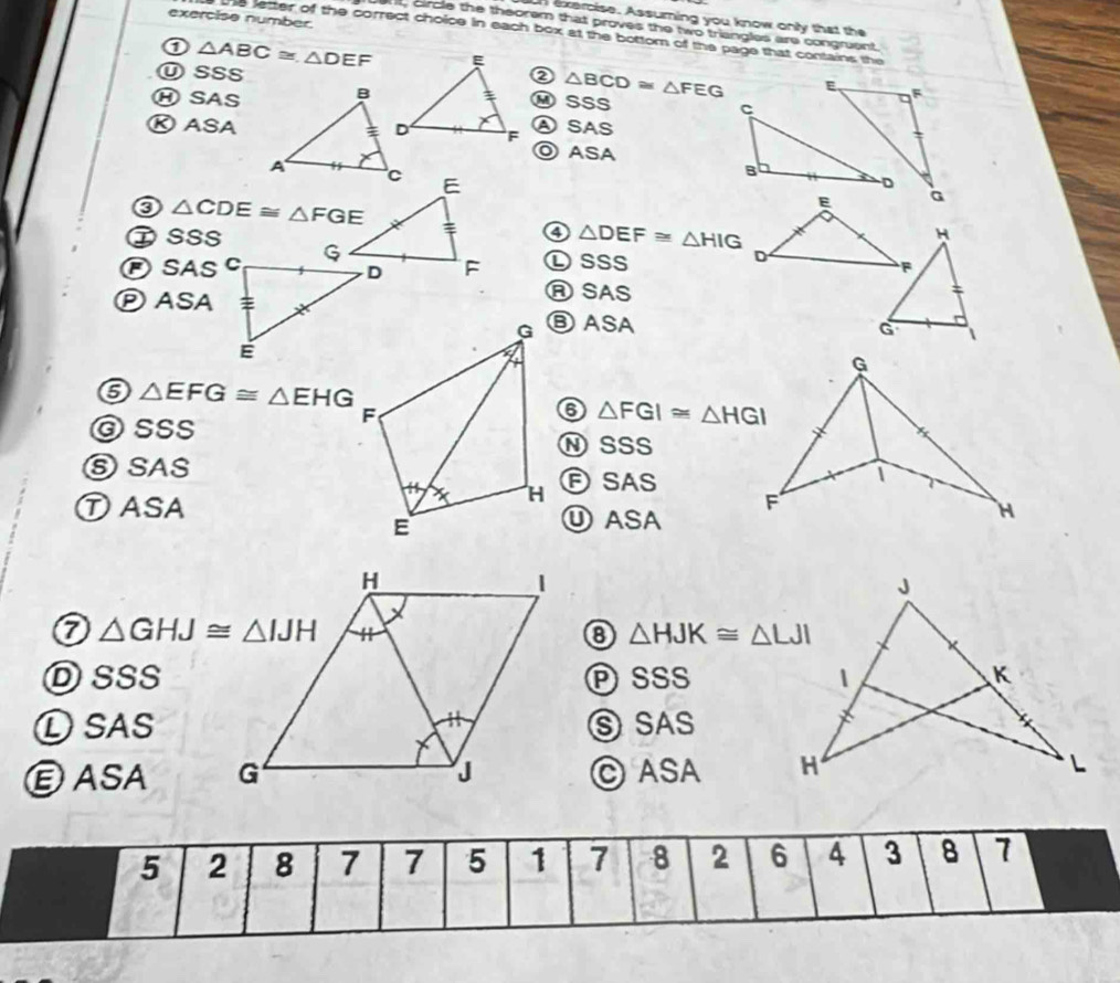 exercise number.
n exercise. Assuming you know only that the
rt, circle the theorem that proves the two triangles are congruent.
he letter of the correct choice in each box at the bottom of the page that contains the
0 △ ABC≌ △ DEF
ⓊSSs② △ BCD≌ △ FEG
Ⓗ SAS⑭ SSS
Ⓚ ASAⒶ SAS
◎ ASA
③ △ CDE≌ △ FGE
④ △ DEF≌ △ HIG
①SSS H
Ⓟ SAS
Ⓛsss 
ASAS
ⓅASA⑥ ASA

△ EFG≌ △ EHG
ⓒSSS
⑥ △ FGI≌ △ HGI
N SSS
⑤SAS
Ⓕ SAS
①ASAⓊASA
△ GHJ≌ △ IJH
⑧ △ HJK≌ △ LJI
DSSSPSSs 
①SAS⑤ SAS
ⒺASA C ASA
5 2 8 7 7 5 1 7 8 2 6 4 3 8 7