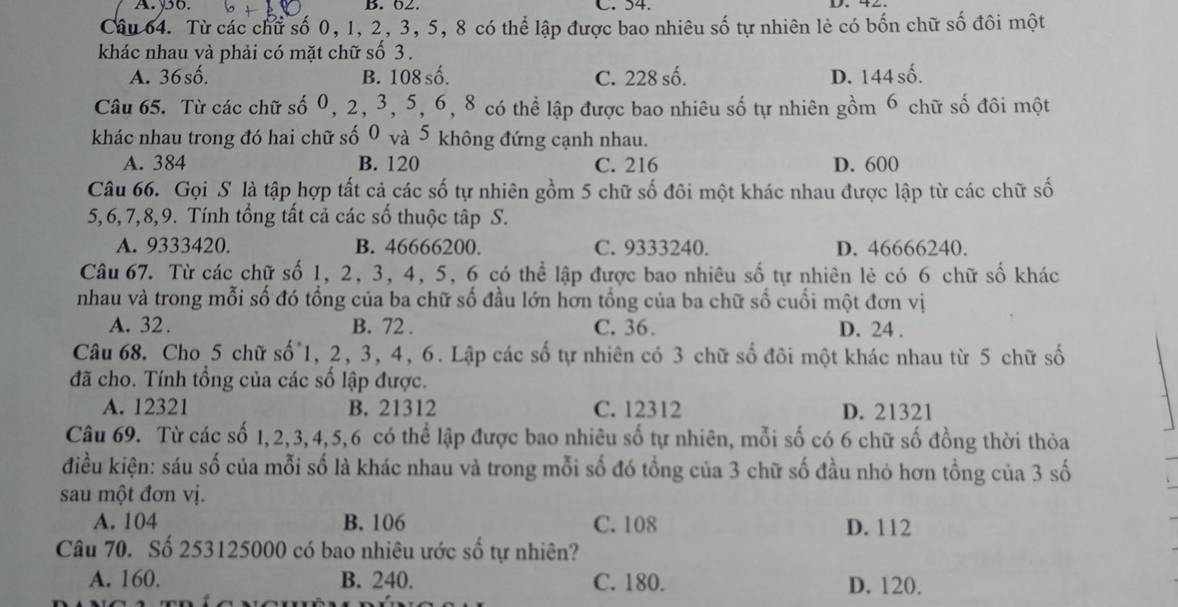 A.yo. B. 02. C. 54.
Câu 64. Từ các chữ số 0, 1, 2, 3, 5, 8 có thể lập được bao nhiêu số tự nhiên lẻ có bốn chữ số đôi một
khác nhau và phải có mặt chữ số 3 .
A. 36số. B. 108 số. C. 228 số. D. 144 số.
Câu 65. Từ các chữ số 0, 2, 3, 5, 6, 8 có thể lập được bao nhiêu số tự nhiên gồm 6 chữ số đôi một
khác nhau trong đó hai chữ số 0 và 5 không đứng cạnh nhau.
A. 384 B. 120 C. 216 D. 600
Câu 66. Gọi S là tập hợp tất cả các số tự nhiên gồm 5 chữ số đôi một khác nhau được lập từ các chữ số
5,6, 7,8,9. Tính tổng tất cả các số thuộc tập S.
A. 9333420. B. 46666200. C. 9333240. D. 46666240.
Câu 67. Từ các chữ số 1, 2, 3, 4, 5, 6 có thể lập được bao nhiêu số tự nhiên lẻ có 6 chữ số khác
nhau và trong mỗi số đó tổng của ba chữ số đầu lớn hơn tổng của ba chữ số cuối một đơn vị
A. 32. B. 72 . C. 36. D. 24 .
Câu 68. Cho 5 chữ số 1, 2, 3, 4, 6. Lập các số tự nhiên có 3 chữ số đôi một khác nhau từ 5 chữ số
đã cho. Tính tổng của các số lập được.
A. 12321 B. 21312 C. 12312 D. 21321
Câu 69. Từ các số 1,2,3,4,5,6 có thể lập được bao nhiêu số tự nhiên, mỗi số có 6 chữ số đồng thời thỏa
điều kiện: sáu số của mỗi số là khác nhau và trong mỗi số đó tổng của 3 chữ số đầu nhỏ hơn tổng của 3 số
sau một đơn vị.
A. 104 B. 106 C. 108 D. 112
Câu 70. Số 253125000 có bao nhiêu ước số tự nhiên?
A. 160. B. 240. C. 180. D. 120.