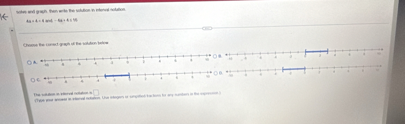 solve and graph, then write the solution in interval notation.
4a+4<4</tex> and -4a+4≤ 16
Choose the correct graph of the solution below 

The solution in interval notation is □ 
(Type your answer in interval notation. Use integers or simplified fractions for any numbers in the expression.)