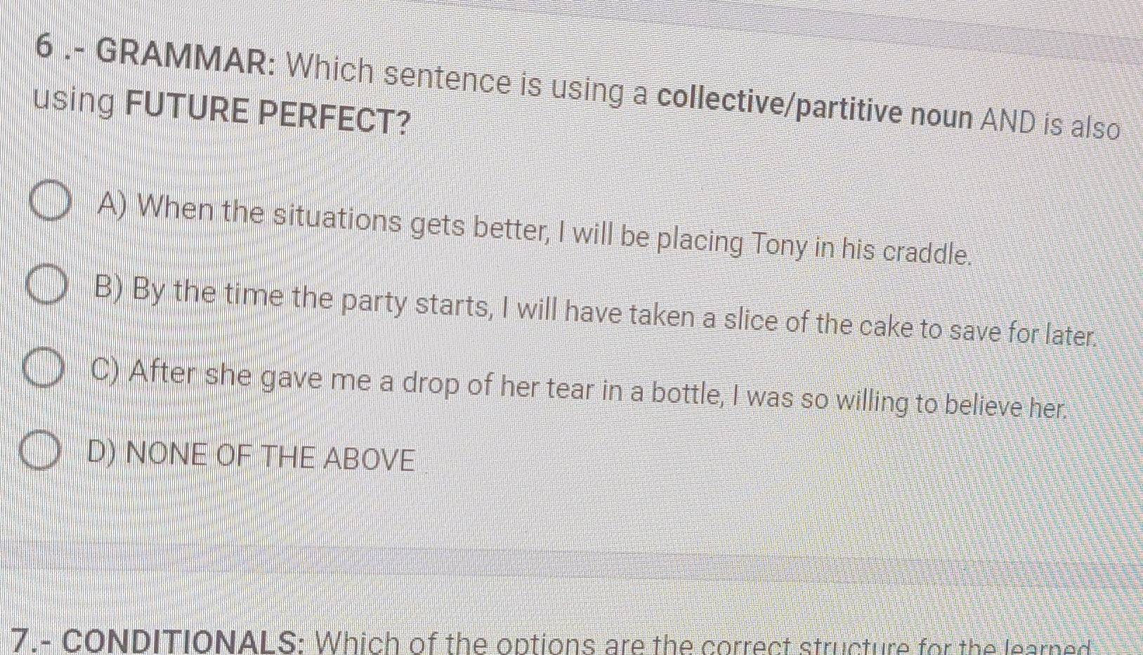 6 .- GRAMMAR: Which sentence is using a collective/partitive noun AND is also
using FUTURE PERFECT?
A) When the situations gets better, I will be placing Tony in his craddle.
B) By the time the party starts, I will have taken a slice of the cake to save for later.
C) After she gave me a drop of her tear in a bottle, I was so willing to believe her.
D) NONE OF THE ABOVE
7.- CONDITIONALS: Which of the options are the correct structure for the learned