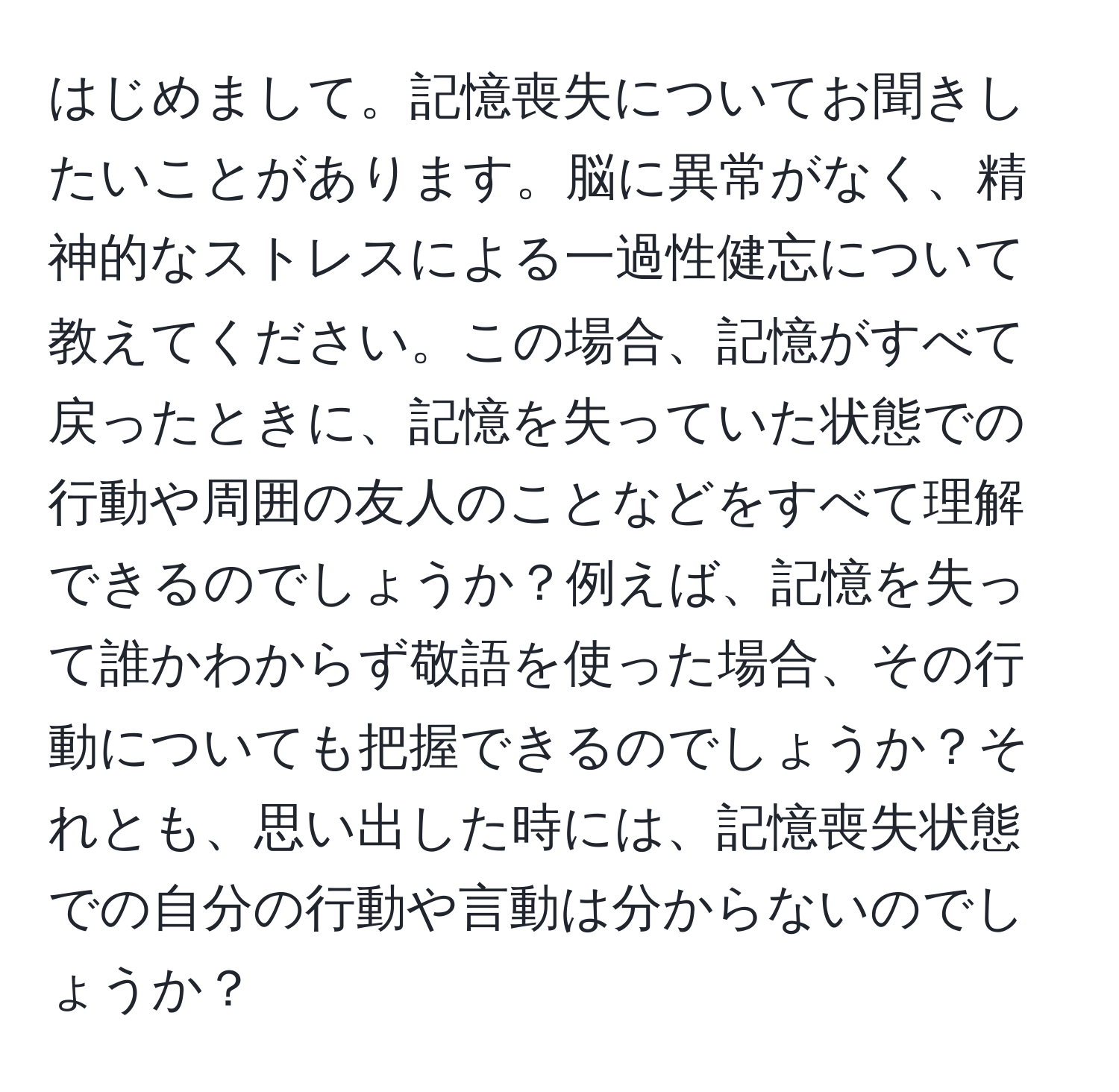 はじめまして。記憶喪失についてお聞きしたいことがあります。脳に異常がなく、精神的なストレスによる一過性健忘について教えてください。この場合、記憶がすべて戻ったときに、記憶を失っていた状態での行動や周囲の友人のことなどをすべて理解できるのでしょうか？例えば、記憶を失って誰かわからず敬語を使った場合、その行動についても把握できるのでしょうか？それとも、思い出した時には、記憶喪失状態での自分の行動や言動は分からないのでしょうか？